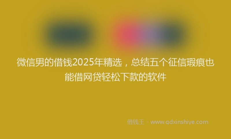 微信男的借钱2025年精选，总结五个征信瑕疵也能借网贷轻松下款的软件