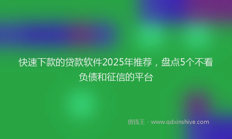 快速下款的贷款软件2025年推荐，盘点5个不看负债和征信的平台