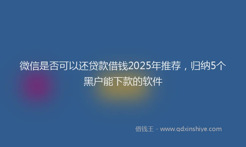 微信是否可以还贷款借钱2025年推荐，归纳5个黑户能下款的软件