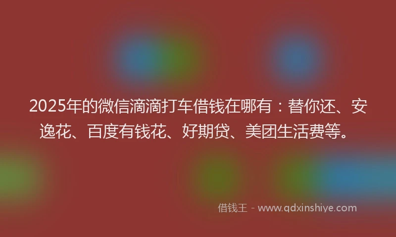 2025年的微信滴滴打车借钱在哪有：替你还、安逸花、百度有钱花、好期贷、美团生活费等。