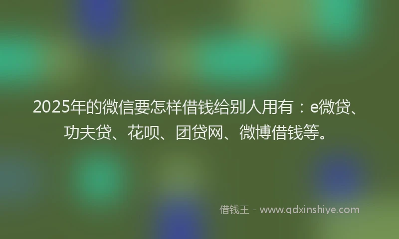 2025年的微信要怎样借钱给别人用有：e微贷、功夫贷、花呗、团贷网、微博借钱等。