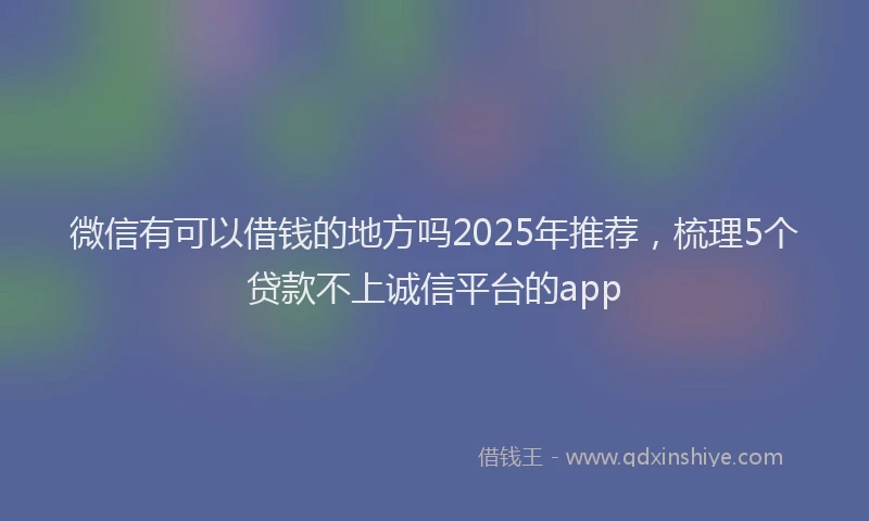 微信有可以借钱的地方吗2025年推荐，梳理5个贷款不上诚信平台的app