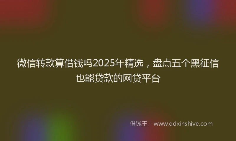 微信转款算借钱吗2025年精选，盘点五个黑征信也能贷款的网贷平台