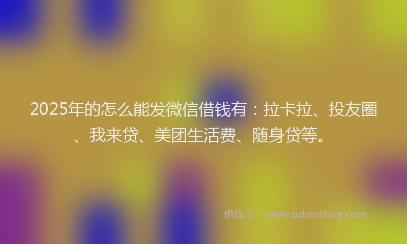 2025年的怎么能发微信借钱有：拉卡拉、投友圈、我来贷、美团生活费、随身贷等。
