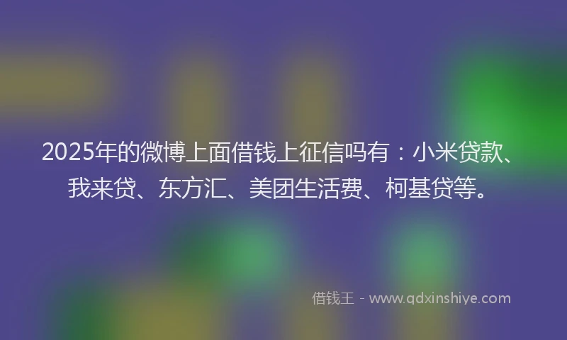 2025年的微博上面借钱上征信吗有：小米贷款、我来贷、东方汇、美团生活费、柯基贷等。