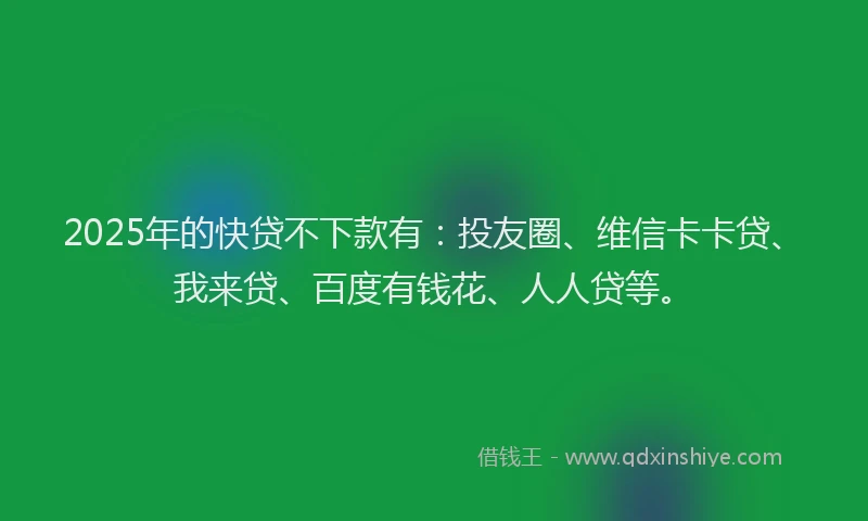 2025年的快贷不下款有：投友圈、维信卡卡贷、我来贷、百度有钱花、人人贷等。
