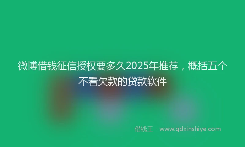 微博借钱征信授权要多久2025年推荐，概括五个不看欠款的贷款软件