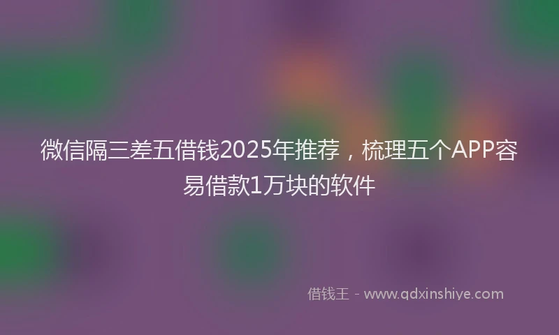 微信隔三差五借钱2025年推荐，梳理五个APP容易借款1万块的软件