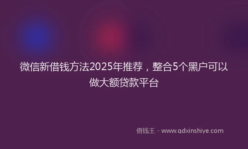 微信新借钱方法2025年推荐，整合5个黑户可以做大额贷款平台