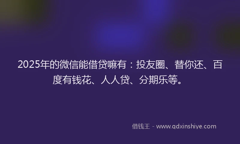 2025年的微信能借贷嘛有：投友圈、替你还、百度有钱花、人人贷、分期乐等。