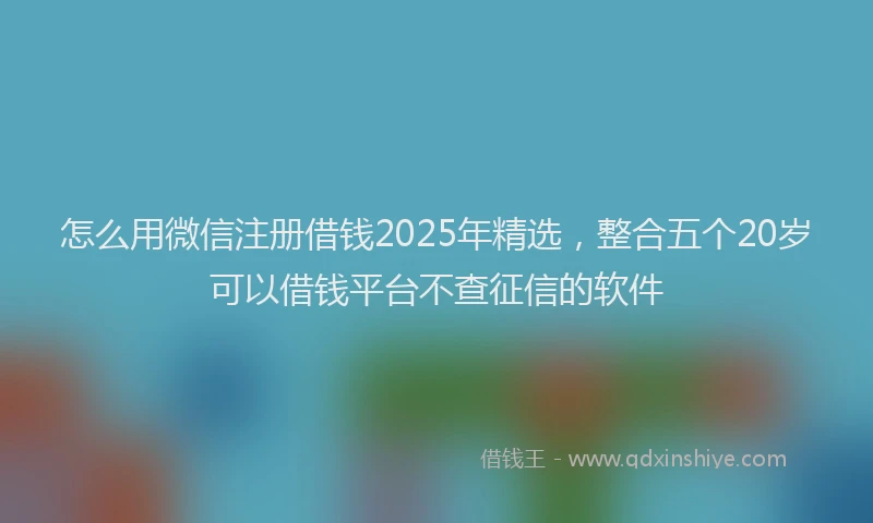 怎么用微信注册借钱2025年精选，整合五个20岁可以借钱平台不查征信的软件