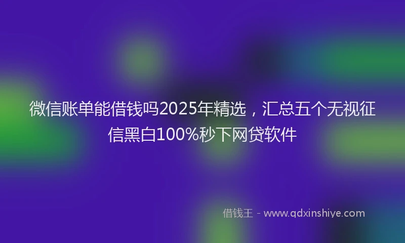 微信账单能借钱吗2025年精选，汇总五个无视征信黑白100%秒下网贷软件