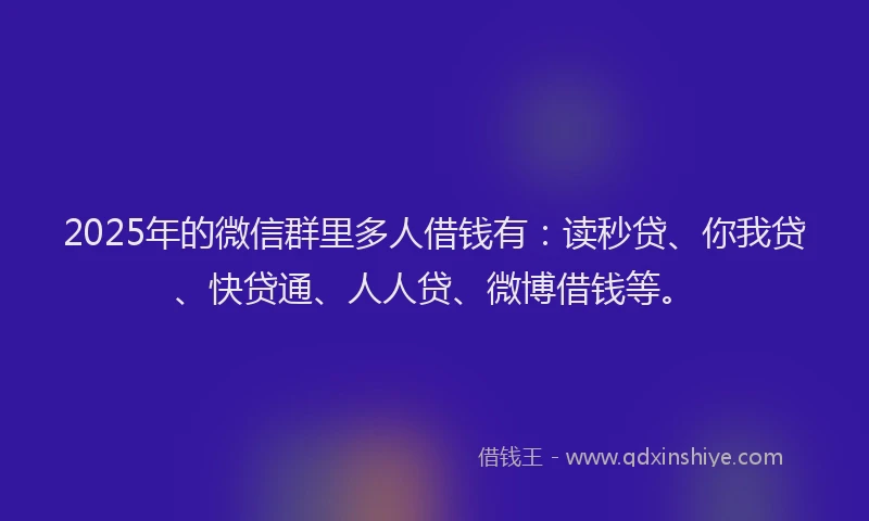 2025年的微信群里多人借钱有：读秒贷、你我贷、快贷通、人人贷、微博借钱等。