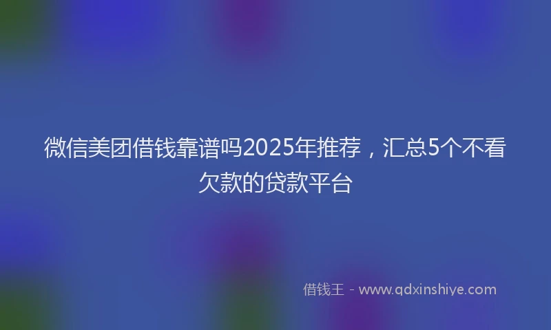 微信美团借钱靠谱吗2025年推荐，汇总5个不看欠款的贷款平台