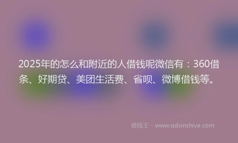 2025年的怎么和附近的人借钱呢微信有：360借条、好期贷、美团生活费、省呗、微博借钱等。