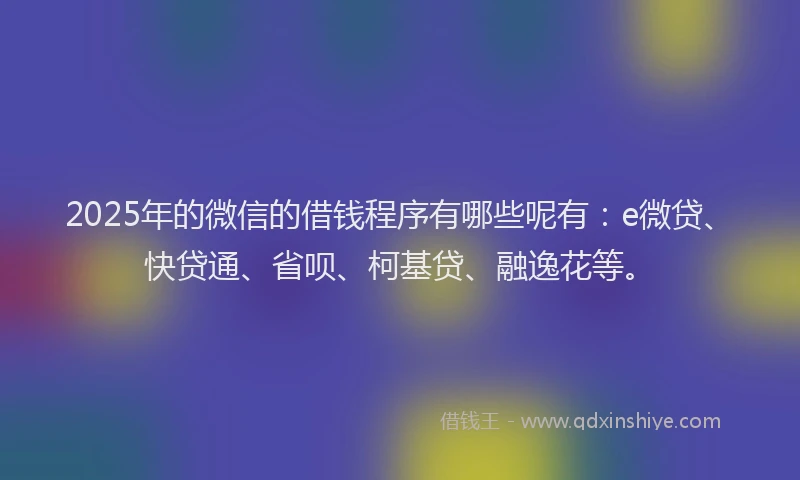 2025年的微信的借钱程序有哪些呢有：e微贷、快贷通、省呗、柯基贷、融逸花等。