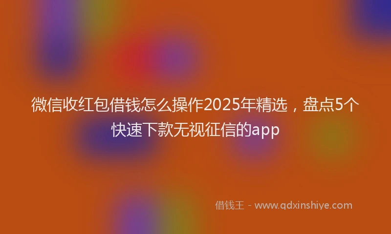 微信收红包借钱怎么操作2025年精选，盘点5个快速下款无视征信的app