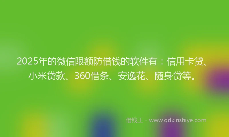 2025年的微信限额防借钱的软件有：信用卡贷、小米贷款、360借条、安逸花、随身贷等。