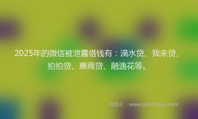 2025年的微信被泄露借钱有：滴水贷、我来贷、拍拍贷、惠商贷、融逸花等。