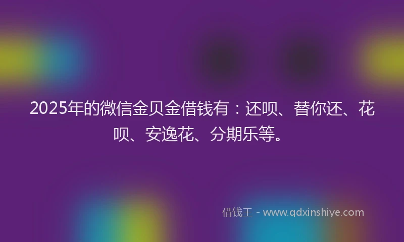 2025年的微信金贝金借钱有：还呗、替你还、花呗、安逸花、分期乐等。
