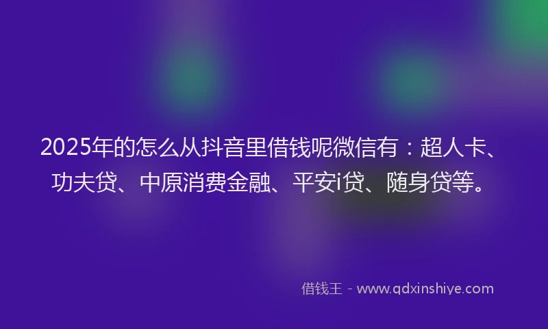 2025年的怎么从抖音里借钱呢微信有：超人卡、功夫贷、中原消费金融、平安i贷、随身贷等。