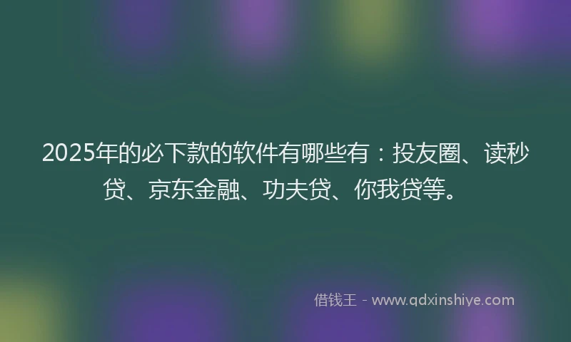 2025年的必下款的软件有哪些有：投友圈、读秒贷、京东金融、功夫贷、你我贷等。