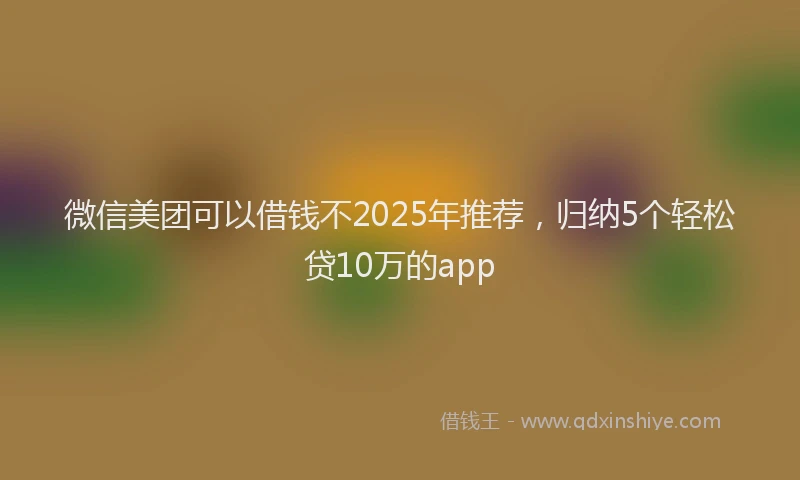 微信美团可以借钱不2025年推荐，归纳5个轻松贷10万的app