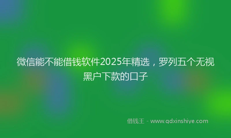 微信能不能借钱软件2025年精选，罗列五个无视黑户下款的口子