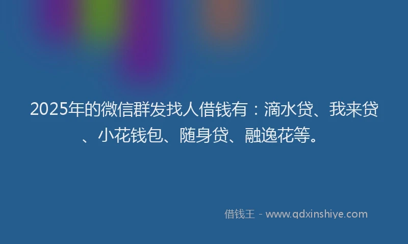 2025年的微信群发找人借钱有：滴水贷、我来贷、小花钱包、随身贷、融逸花等。