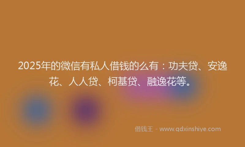 2025年的微信有私人借钱的么有：功夫贷、安逸花、人人贷、柯基贷、融逸花等。