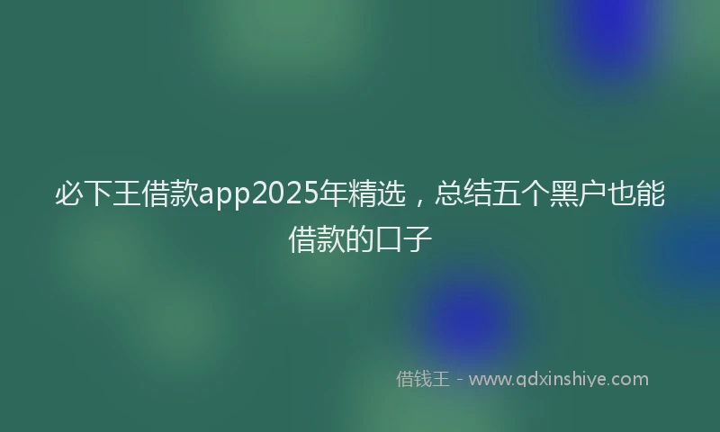 必下王借款app2025年精选，总结五个黑户也能借款的口子