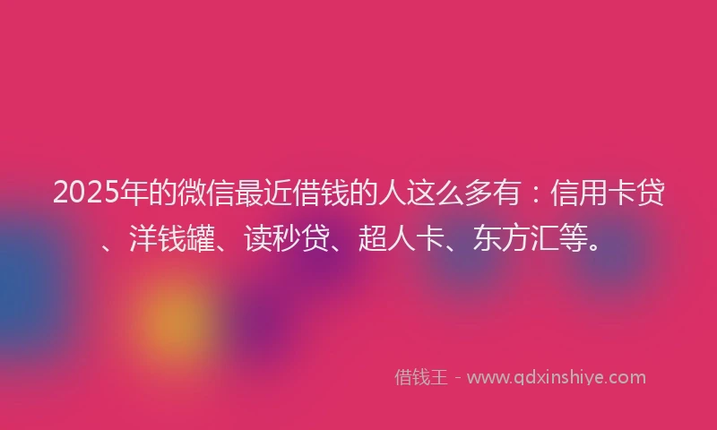 2025年的微信最近借钱的人这么多有：信用卡贷、洋钱罐、读秒贷、超人卡、东方汇等。