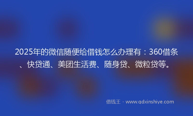2025年的微信随便给借钱怎么办理有：360借条、快贷通、美团生活费、随身贷、微粒贷等。