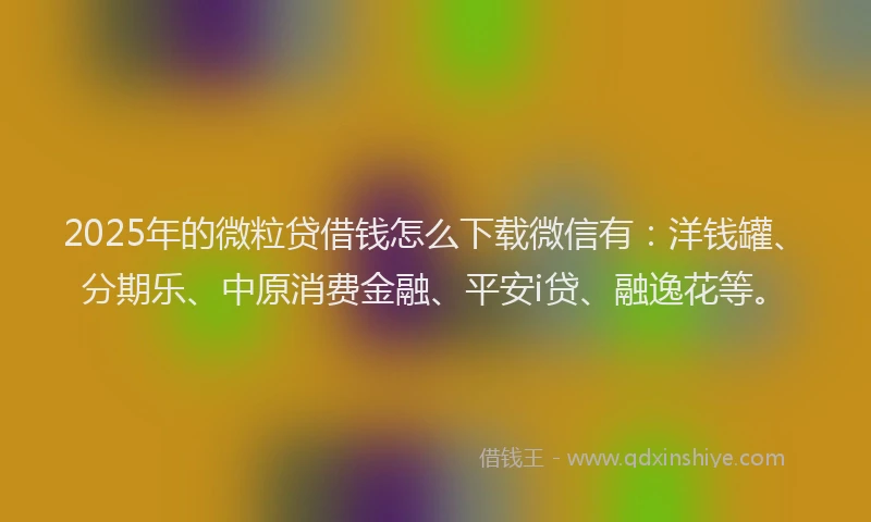 2025年的微粒贷借钱怎么下载微信有：洋钱罐、分期乐、中原消费金融、平安i贷、融逸花等。