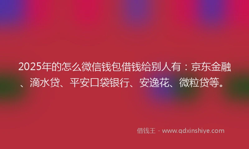 2025年的怎么微信钱包借钱给别人有：京东金融、滴水贷、平安口袋银行、安逸花、微粒贷等。
