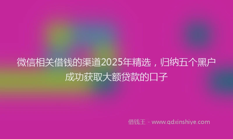 微信相关借钱的渠道2025年精选，归纳五个黑户成功获取大额贷款的口子