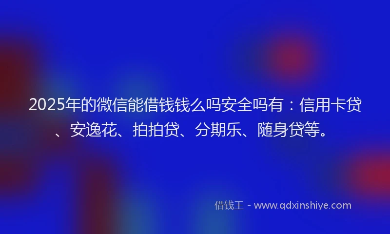 2025年的微信能借钱钱么吗安全吗有：信用卡贷、安逸花、拍拍贷、分期乐、随身贷等。