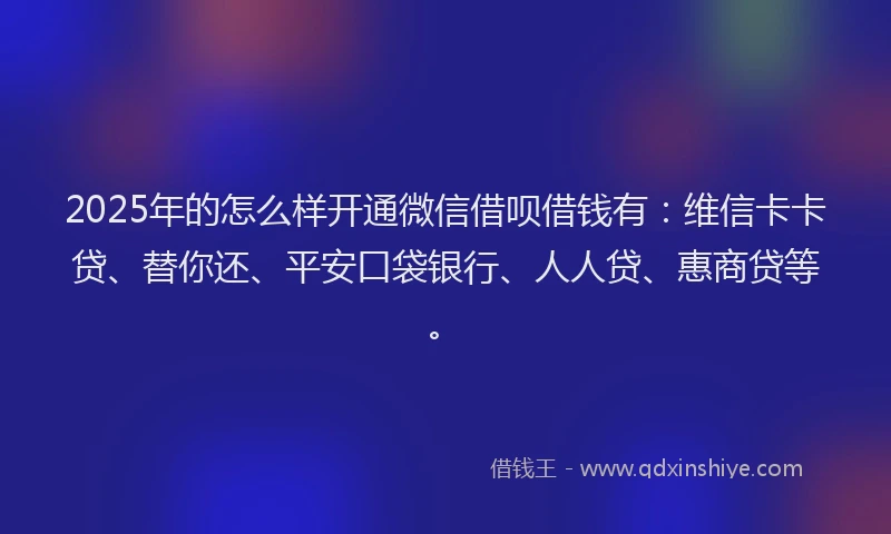 2025年的怎么样开通微信借呗借钱有：维信卡卡贷、替你还、平安口袋银行、人人贷、惠商贷等。