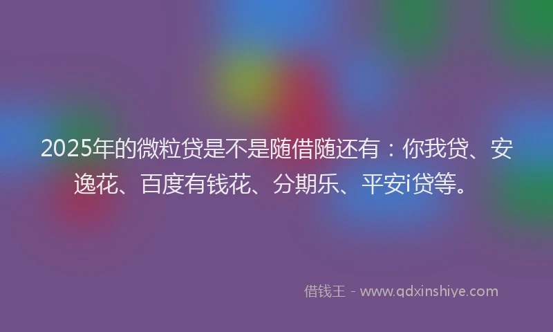 2025年的微粒贷是不是随借随还有：你我贷、安逸花、百度有钱花、分期乐、平安i贷等。