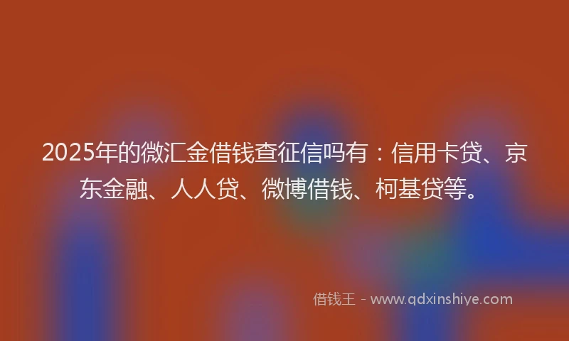 2025年的微汇金借钱查征信吗有：信用卡贷、京东金融、人人贷、微博借钱、柯基贷等。