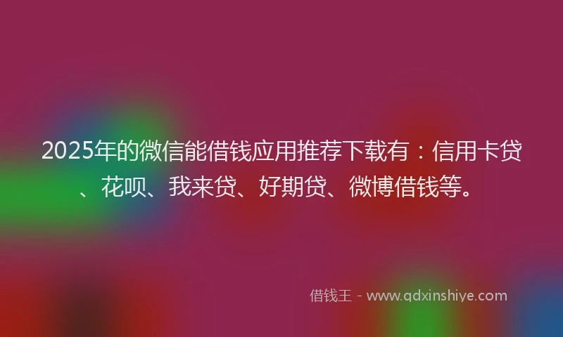 2025年的微信能借钱应用推荐下载有：信用卡贷、花呗、我来贷、好期贷、微博借钱等。