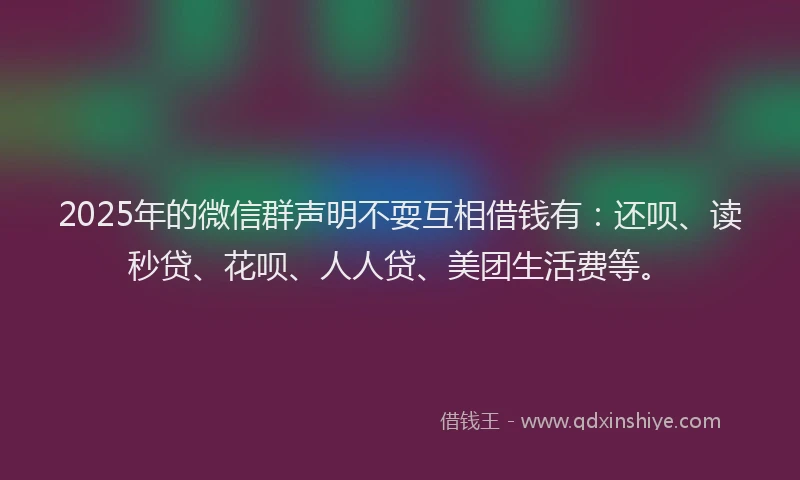 2025年的微信群声明不耍互相借钱有：还呗、读秒贷、花呗、人人贷、美团生活费等。