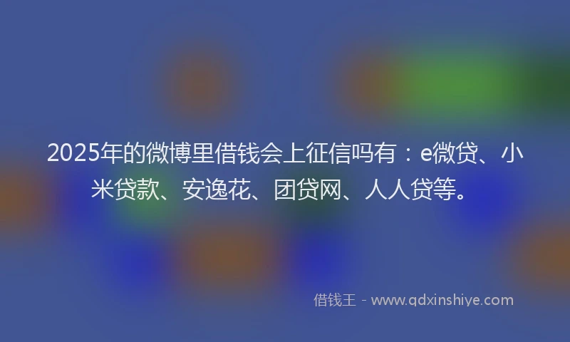 2025年的微博里借钱会上征信吗有：e微贷、小米贷款、安逸花、团贷网、人人贷等。