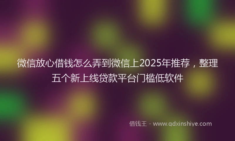微信放心借钱怎么弄到微信上2025年推荐，整理五个新上线贷款平台门槛低软件
