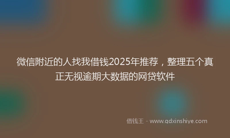 微信附近的人找我借钱2025年推荐，整理五个真正无视逾期大数据的网贷软件