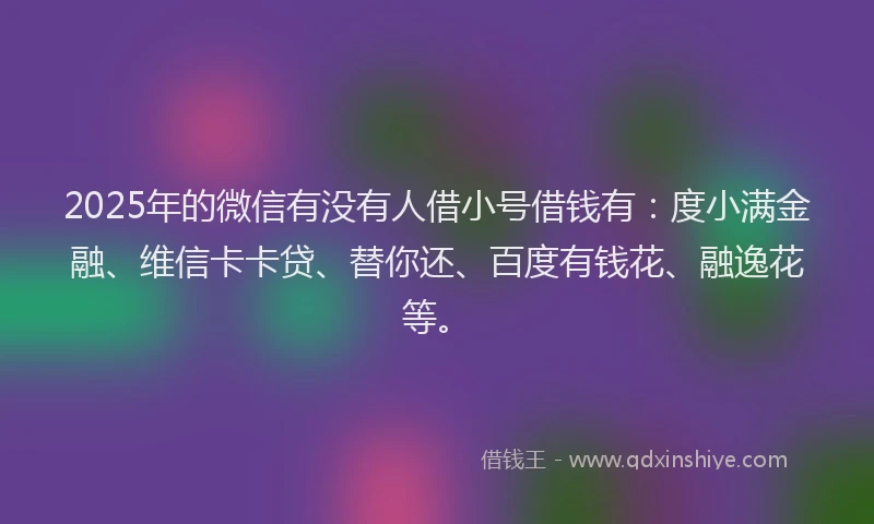 2025年的微信有没有人借小号借钱有：度小满金融、维信卡卡贷、替你还、百度有钱花、融逸花等。