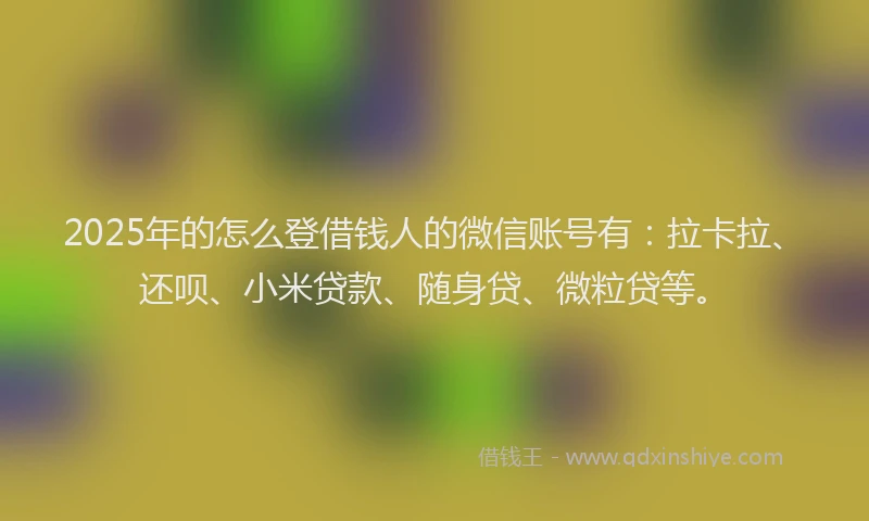 2025年的怎么登借钱人的微信账号有：拉卡拉、还呗、小米贷款、随身贷、微粒贷等。