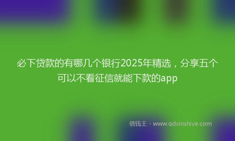必下贷款的有哪几个银行2025年精选，分享五个可以不看征信就能下款的app