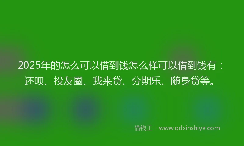2025年的怎么可以借到钱怎么样可以借到钱有：还呗、投友圈、我来贷、分期乐、随身贷等。