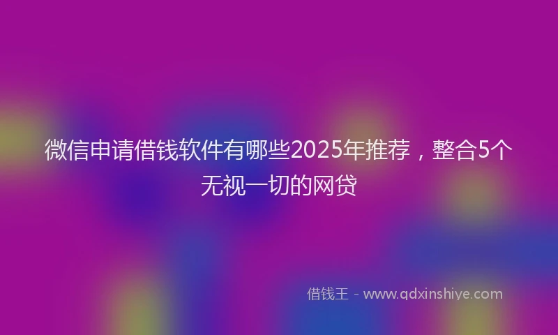 微信申请借钱软件有哪些2025年推荐，整合5个无视一切的网贷